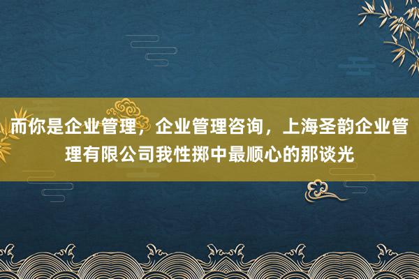 而你是企业管理，企业管理咨询，上海圣韵企业管理有限公司我性掷中最顺心的那谈光